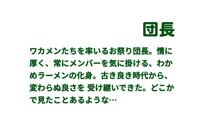 団長　ワカメンたちを率いるお祭り団⻑。
  情に厚く、常にメンバーを気に掛ける、わかめラーメンの化⾝。
  古き良き時代から、
  変わらぬ良さを受け継いできた。
  どこかで⾒たことあるような…