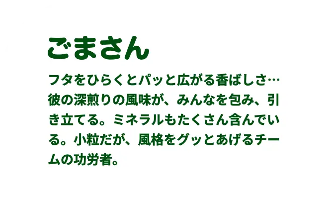 ごまさん　フタをひらくとパッと広がる⾹ばしさ…
彼の深煎りの⾵味が、みんなを包み、引き⽴てる。ミネラルもたくさん含んで
いる。⼩粒だが、⾵格をグッとあげるチームの功労者。