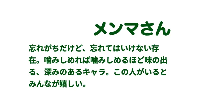 メンマさん　忘れがちだけど、忘れてはいけない
存在。噛みしめれば噛みしめるほど
味の出る、深みのあるキャラ。
この⼈がいるとみんなが嬉しい。