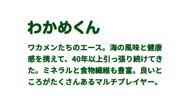 わかめくん　ワカメンたちのエース。
              海の⾵味と健康感を携えて、40年以上引っ張り続けてきた。ミネラルと⾷物繊維も豊富。良いところがたくさんある
              マルチプレイヤー。