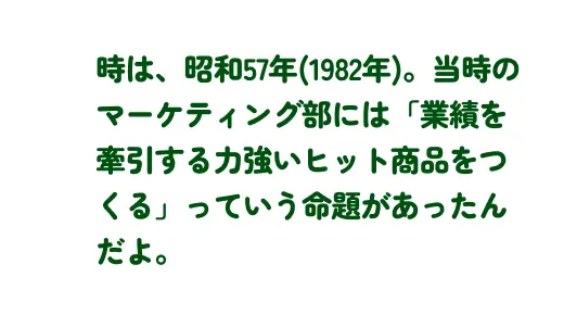 時は、昭和57年(1982年)。当時のマーケティング部には「業積を華引する力強いヒット商品をつくる」っていう命題があったんだよ。