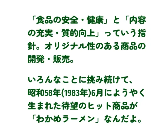 「食品の安全・健康」と「内容の充実・質的向上」っていう指針。 オリジナル性ある商品の開発・販売。いろんなことに挑み続けて、昭和58年(1983年)6月にようやく生まれた待望のヒット商品が「わかめラーメン」なんだよ。