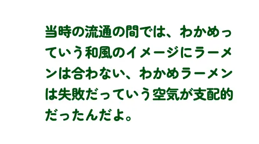 当時の流通の間では、わかめっていう和風のイメージにラーメンは合わない、わかめラーメンは失敗だっていう空気が支配的だったんだよ。