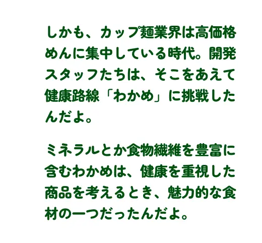 しかも、カップ麺業界は高価格めんに集中している時代。開発スタッフたちは、そこをあえて健康路線「わかめ」に挑戦したんだよ。ミネラルとか食物繊維を豊富に含むわかめは、健康を重視した商品を考えるとき、魅力的な食材の一つだったんだよ。