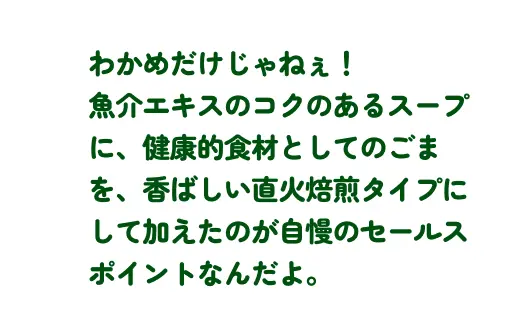 わかめだけじゃねぇ！魚介エキスのコクのあるスープに、健康的食材としてのごまを、香ばしい直火焙煎タイプにして加えたのが自慢のセールスポイントなんだよ。