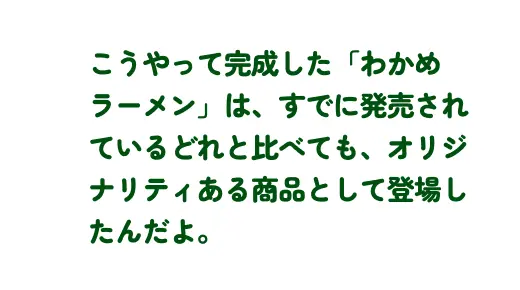 こうやって完成した「わかめラーメン」は、すでに発売されているどれと比べても、オリジナリティある商品として登場したんだよ。