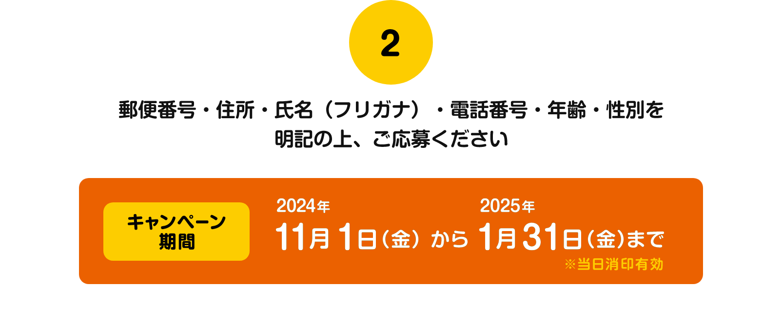 2 郵便番号・住所・氏名（フリガナ）・電話番号・年齢・性別を明記の上、ご応募ください キャンペーン期間 2024年11月1日（金）から2025年1月31日（金）まで ※当日消印有効