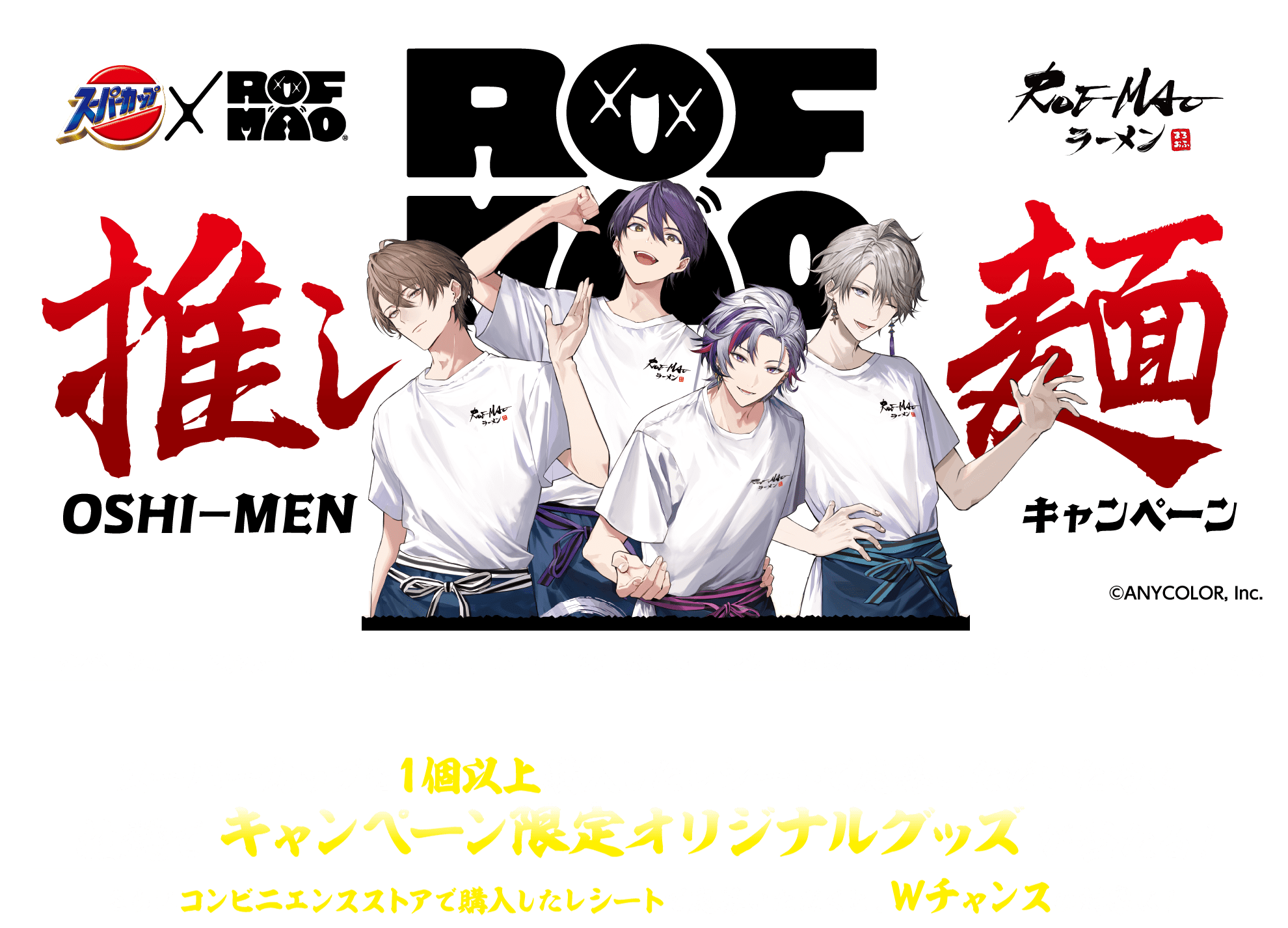 
						スーパーカップ×ROF-MAO 推し麺キャンペーン (C)ANYCOLOR, Inc.
						キャンペーン期間 2025年4月14日(月)～7月13日(日) 23：59まで レシート対象期間 2025年3月12日(水)～7月13日(日)
						スーパーカップを１個以上購入したレシートで応募いただいた方に抽選でキャンペーン限定オリジナルグッズが当たる！さらにコンビニエンスストアで購入したレシートで応募いただくと、Ｗチャンスの対象に！