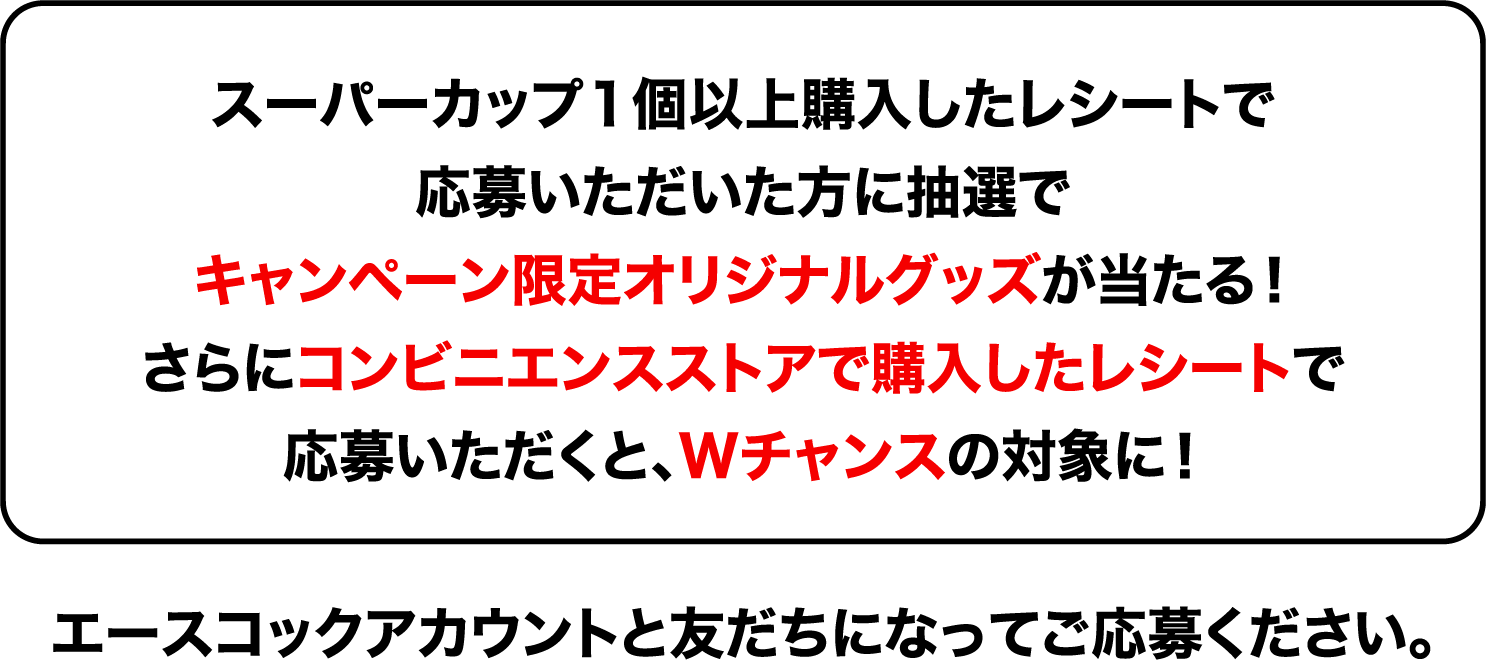 スーパーカップ１個以上購入したレシートで応募いただいた方に抽選でキャンペーン限定オリジナルグッズが当たる！さらにコンビニエンスストアで購入したレシートで応募いただくと、Wチャンスの対象に！エースコックアカウントと友だちになってご応募ください。