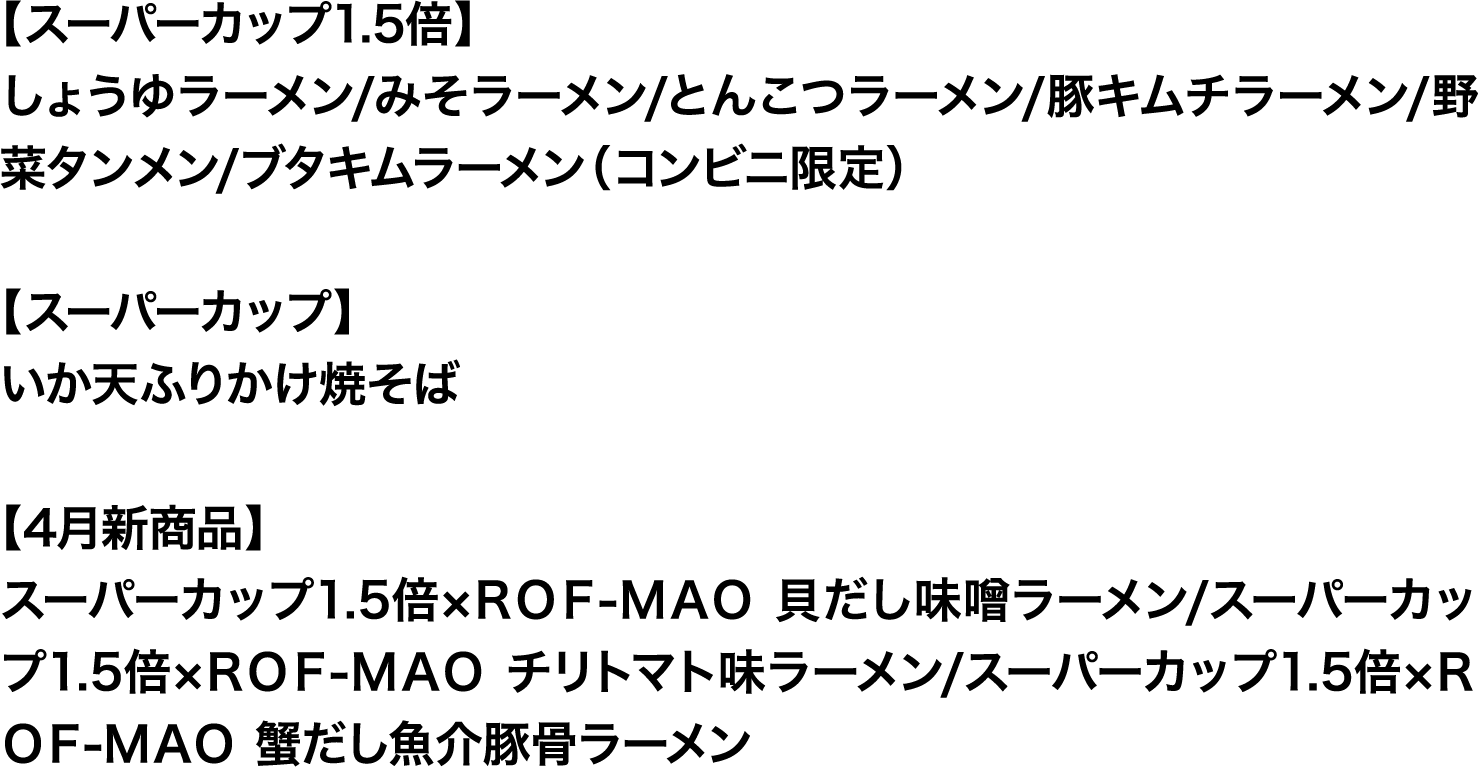 
							【スーパーカップ1.5倍】
							しょうゆラーメン/みそラーメン/とんこつラーメン/豚キムチラーメン/野菜タンメン/ブタキムラーメン（コンビニ限定）
							
							【スーパーカップ】
							いか天ふりかけ焼そば
							
							【4月新商品】
							スーパーカップ1.5倍×ＲＯＦ-ＭＡＯ 貝だし味噌ラーメン/スーパーカップ1.5倍×ＲＯＦ-ＭＡＯ チリトマト味ラーメン/スーパーカップ1.5倍×ＲＯＦ-ＭＡＯ 蟹だし魚介豚骨ラーメン
							