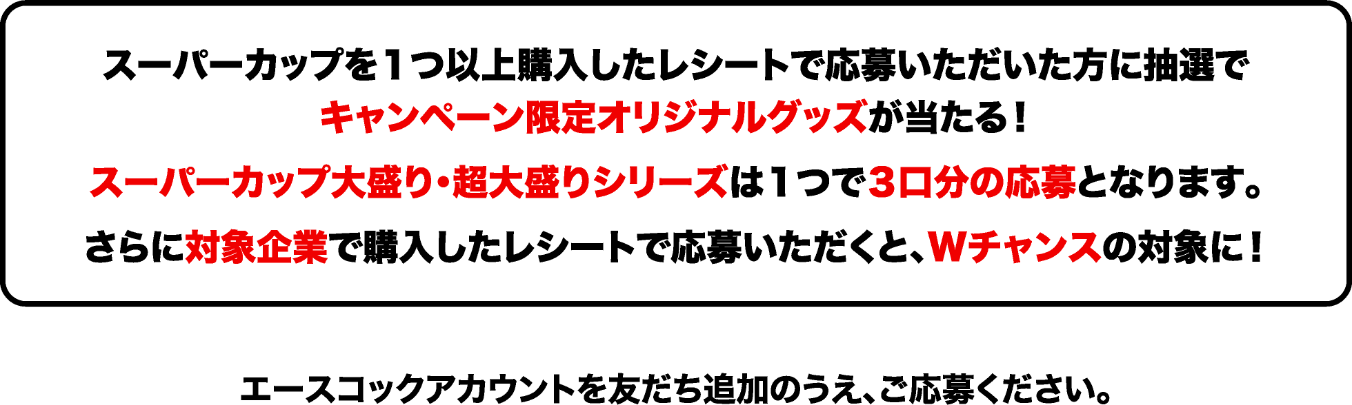 
						スーパーカップを１つ以上購入したレシートで応募いただいた方に抽選でキャンペーン限定オリジナルグッズが当たる！スーパーカップ大盛り・超大盛りシリーズは１つで３口分の応募となります。さらに対象企業で購入したレシートで応募いただくと、Wチャンスの対象に！
						エースコックアカウントを友だち追加のうえ、ご応募ください。
						
