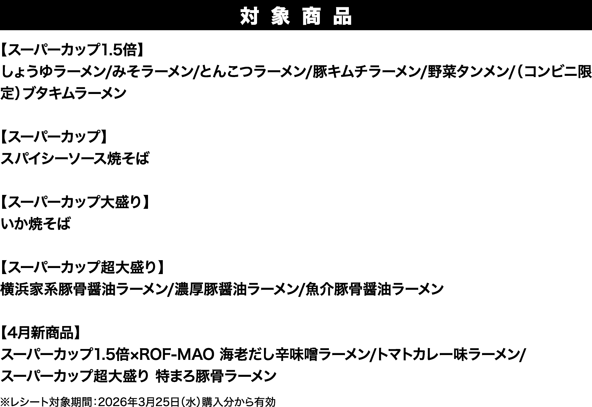 
							対象商品
							【スーパーカップ1.5倍】
							しょうゆラーメン/みそラーメン/とんこつラーメン/豚キムチラーメン/野菜タンメン/（コンビニ限定）ブタキムラーメン 
							
							【スーパーカップ】
							スパイシーソース焼そば
							
							【スーパーカップ大盛り】
							いか焼そば 
							
							【スーパーカップ超大盛り】
							横浜家系豚骨醤油ラーメン/濃厚豚醤油ラーメン/魚介豚骨醤油ラーメン
							
							【4月新商品】
							スーパーカップ1.5倍×ROF-MAO 海老だし辛味噌ラーメン/トマトカレー味ラーメン/
							スーパーカップ超大盛り 特まろ豚骨ラーメン
							
							※レシート対象期間：2026年3月25日（水）購入分から有効
						