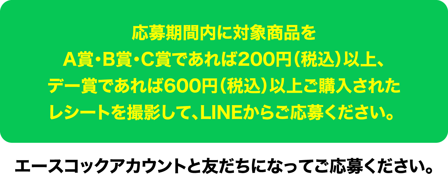 応募期間内に対象商品をA賞・B賞・C賞であれば200円（税込）以上、デー賞であれば600円（税込）以上ご購入されたレシートを撮影して、LINEからご応募ください。