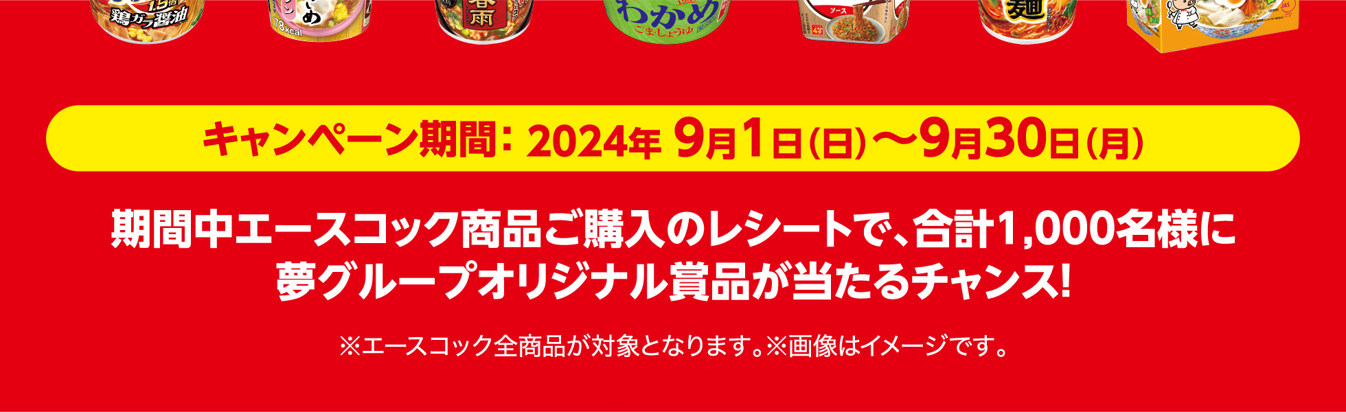 キャンペーン期間 2024年9月1日（日）〜9月30日（月） 期間中エースコック商品ご購入のレシートで、合計1,000名様に夢グループオリジナル賞品が当たるチャンス！