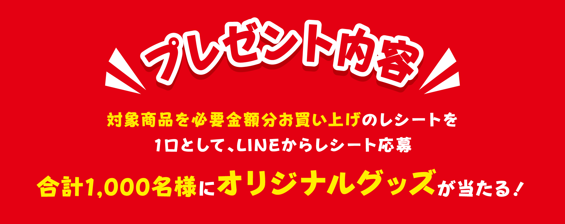 プレゼント内容 対象商品を必要金額分お買い上げのレシートを1口として、LINEからレシート応募 合計1,000名様にオリジナルグッズが当たる！